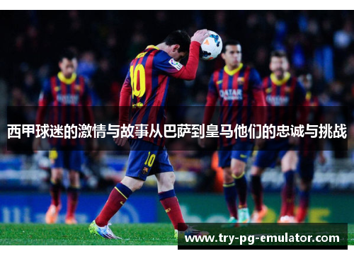 西甲球迷的激情与故事从巴萨到皇马他们的忠诚与挑战