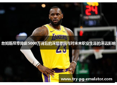 詹姆斯愿意降薪5000万背后的深层原因与对未来职业生涯的深远影响