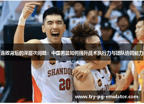 连败背后的深层次问题:中国男篮如何提升战术执行力与团队协同能力 连败背后的深层次问题:中国男篮如何提升战术执行力与团队协同能力