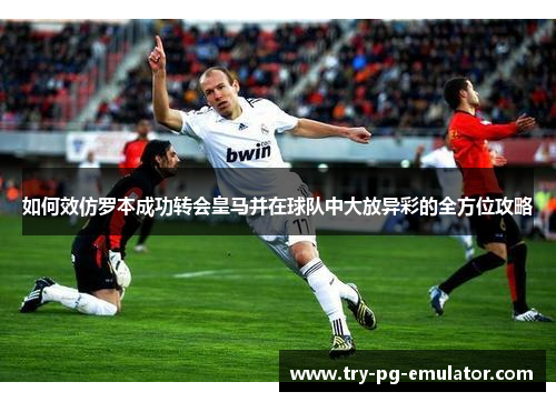 如何效仿罗本成功转会皇马并在球队中大放异彩的全方位攻略