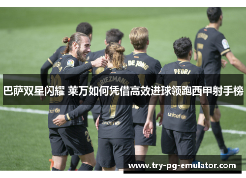 巴萨双星闪耀 莱万如何凭借高效进球领跑西甲射手榜 巴萨双星闪耀 莱万如何凭借高效进球领跑西甲射手榜