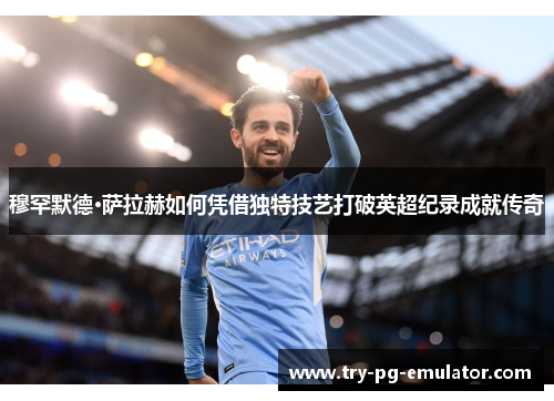 穆罕默德·萨拉赫如何凭借独特技艺打破英超纪录成就传奇