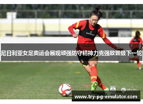 尼日利亚女足奥运会展现顽强防守精神力克强敌晋级下一轮