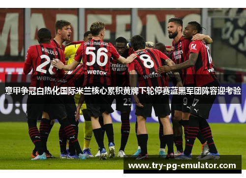 意甲争冠白热化国际米兰核心累积黄牌下轮停赛蓝黑军团阵容迎考验