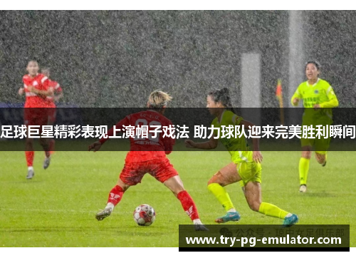 足球巨星精彩表现上演帽子戏法 助力球队迎来完美胜利瞬间